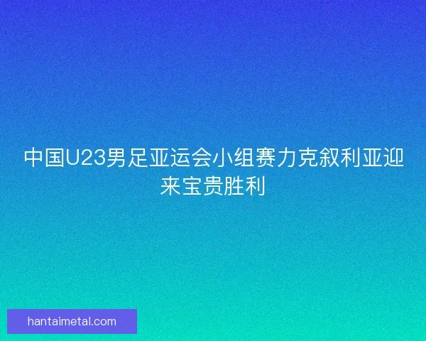 中国U23男足亚运会小组赛力克叙利亚迎来宝贵胜利